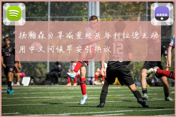 杨瀚森分享减重经历与利拉德互动用中文问候早安引热议