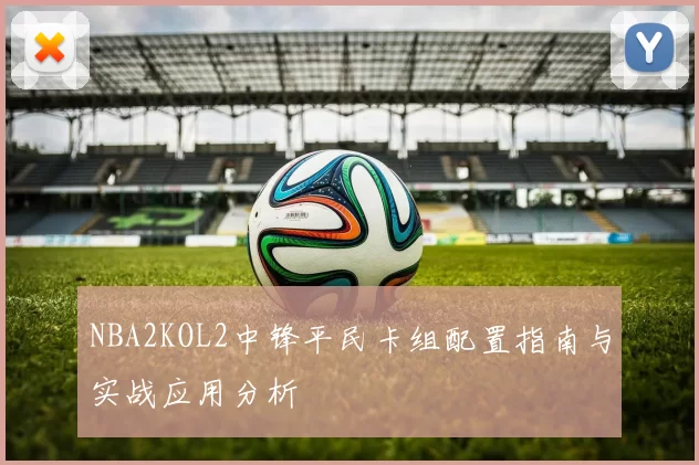 NBA2KOL2中锋平民卡组配置指南与实战应用分析