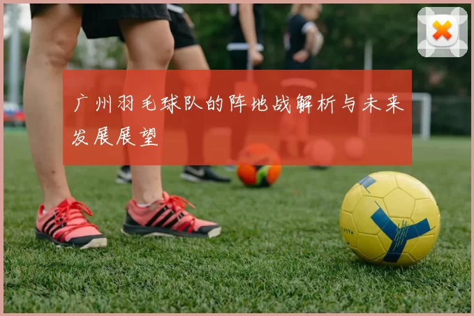 广州羽毛球队的阵地战解析与未来发展展望