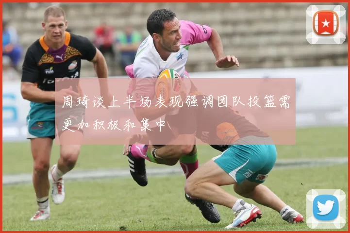周琦谈上半场表现强调团队投篮需更加积极和集中