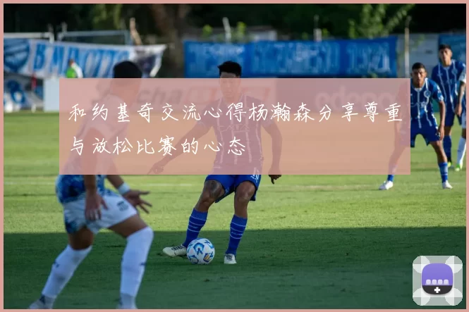 和约基奇交流心得杨瀚森分享尊重与放松比赛的心态