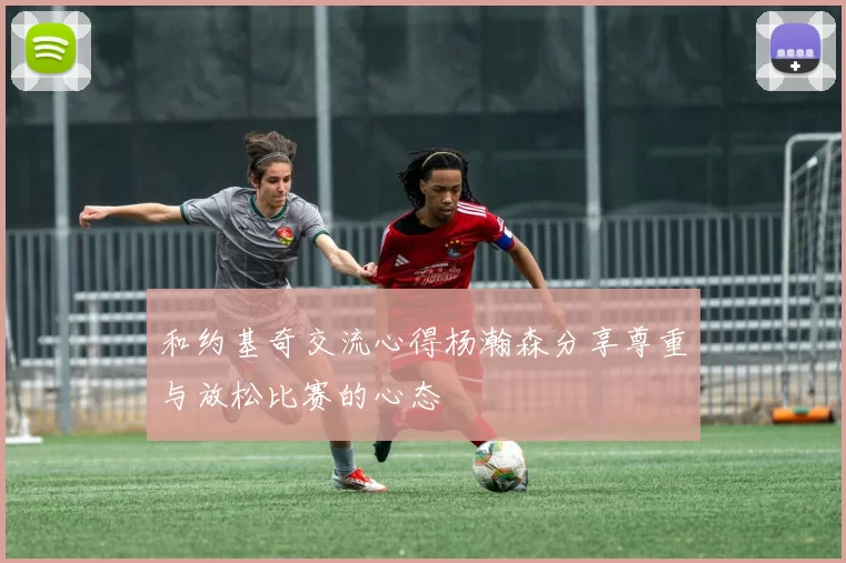 和约基奇交流心得杨瀚森分享尊重与放松比赛的心态