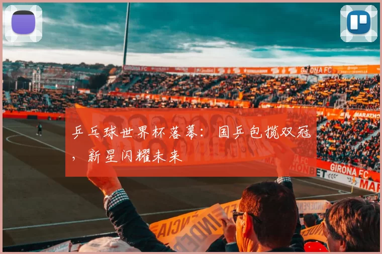 乒乓球世界杯落幕:国乒包揽双冠,新星闪耀未来