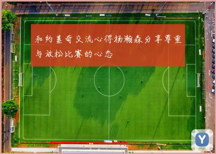 和约基奇交流心得杨瀚森分享尊重与放松比赛的心态
