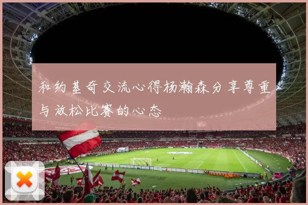 和约基奇交流心得杨瀚森分享尊重与放松比赛的心态