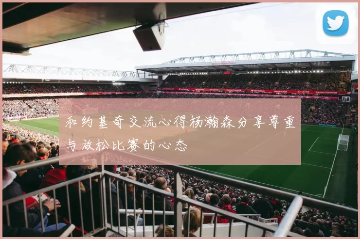 和约基奇交流心得杨瀚森分享尊重与放松比赛的心态