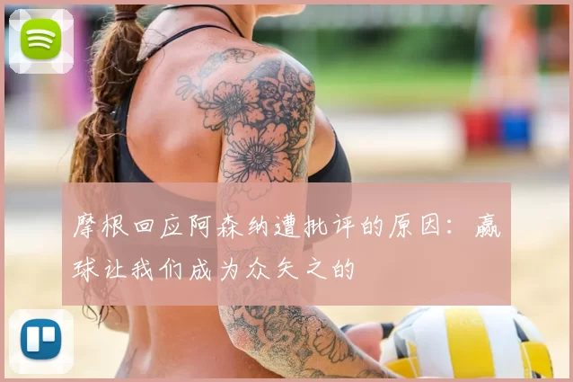 摩根回应阿森纳遭批评的原因:赢球让我们成为众矢之的