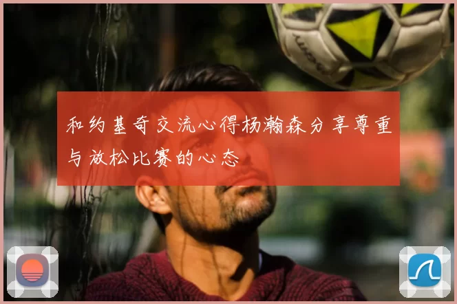 和约基奇交流心得杨瀚森分享尊重与放松比赛的心态