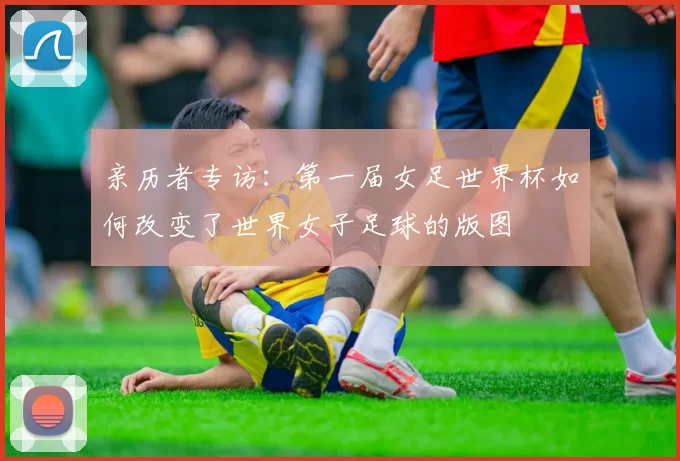 亲历者专访：第一届女足世界杯如何改变了世界女子足球的版图
