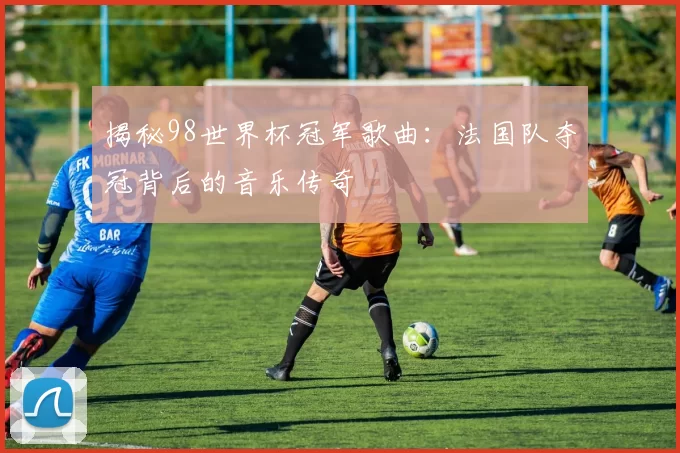揭秘98世界杯冠军歌曲：法国队夺冠背后的音乐传奇