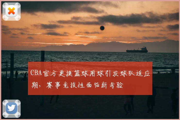 CBA官方更换篮球用球引发球队适应期，赛事竞技性面临新考验