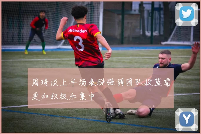 周琦谈上半场表现强调团队投篮需更加积极和集中