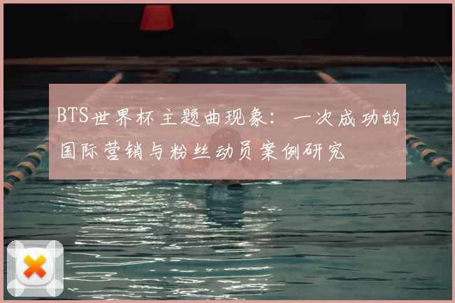 BTS世界杯主题曲现象:一次成功的国际营销与粉丝动员案例研究