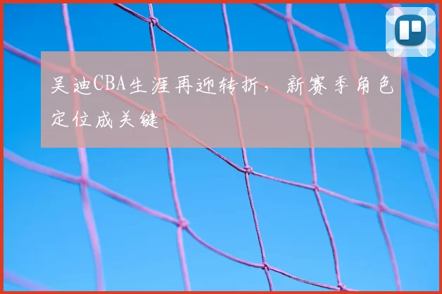 吴迪CBA生涯再迎转折，新赛季角色定位成关键