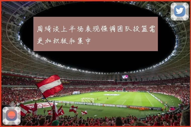 周琦谈上半场表现强调团队投篮需更加积极和集中