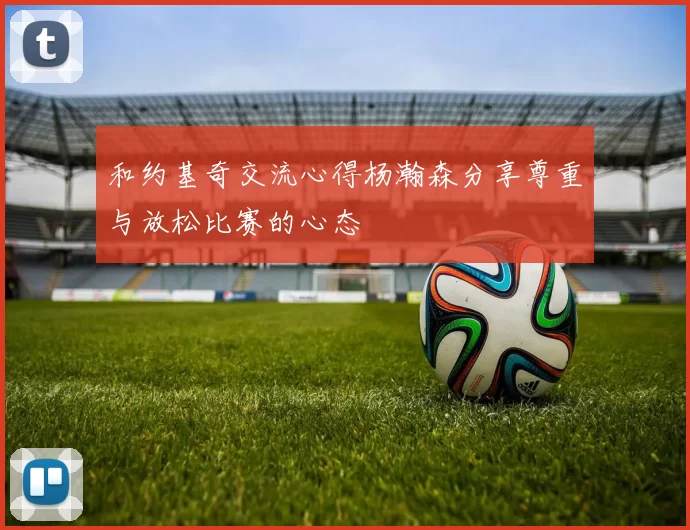 和约基奇交流心得杨瀚森分享尊重与放松比赛的心态