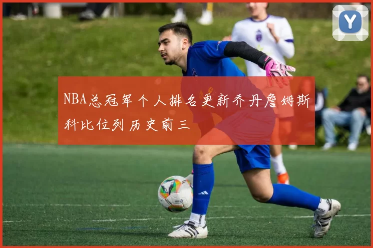 NBA总冠军个人排名更新乔丹詹姆斯科比位列历史前三