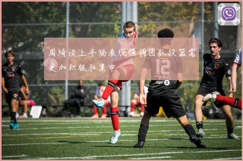 周琦谈上半场表现强调团队投篮需更加积极和集中