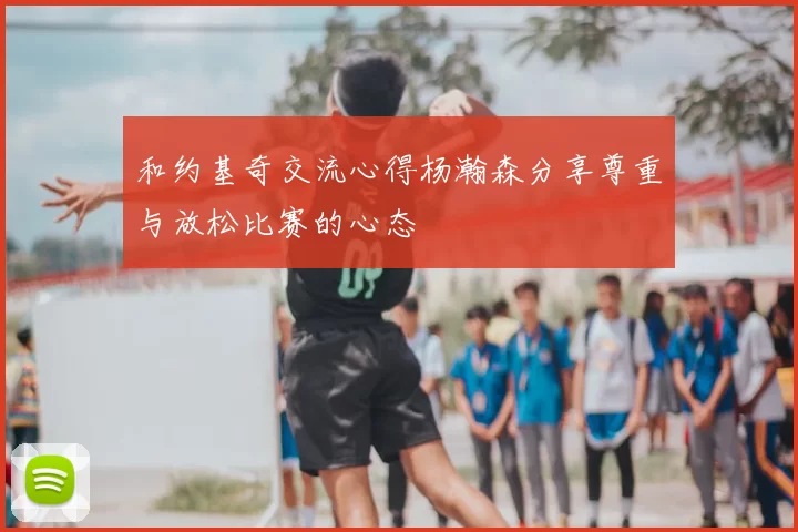 和约基奇交流心得杨瀚森分享尊重与放松比赛的心态