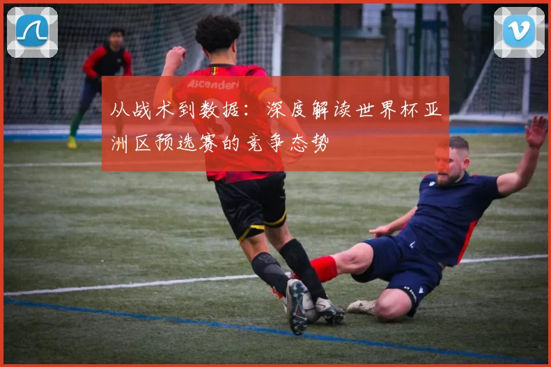 从战术到数据：深度解读世界杯亚洲区预选赛的竞争态势