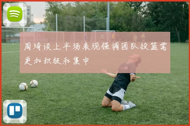 周琦谈上半场表现强调团队投篮需更加积极和集中