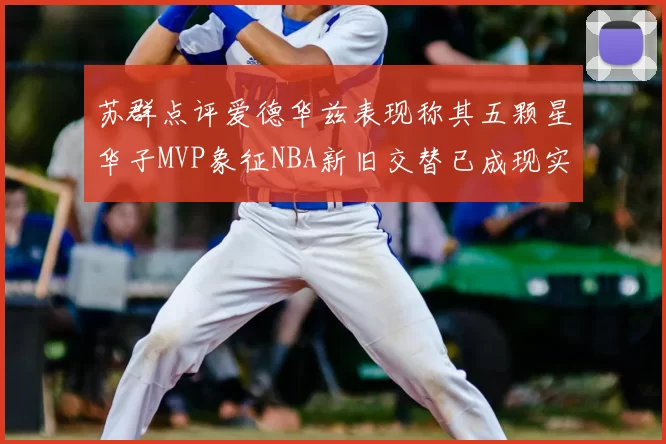 苏群点评爱德华兹表现称其五颗星华子MVP象征NBA新旧交替已成现实