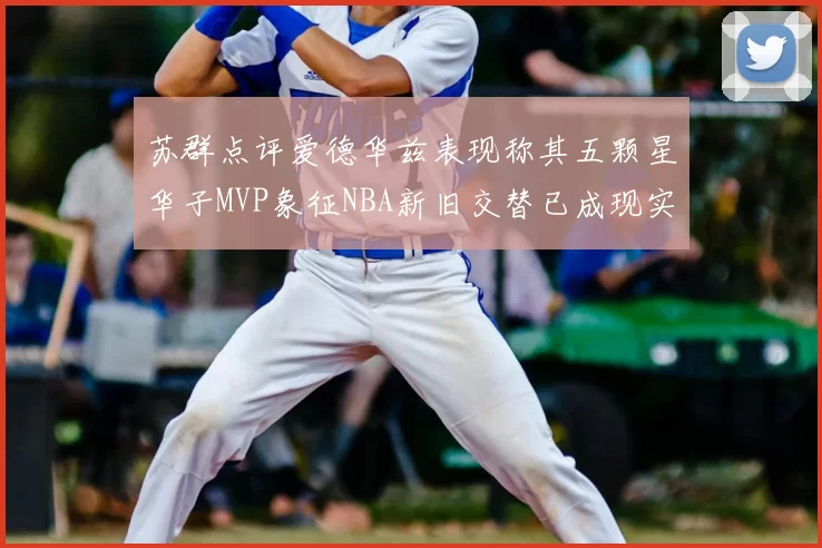 苏群点评爱德华兹表现称其五颗星华子MVP象征NBA新旧交替已成现实