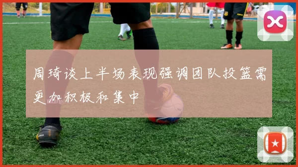 周琦谈上半场表现强调团队投篮需更加积极和集中