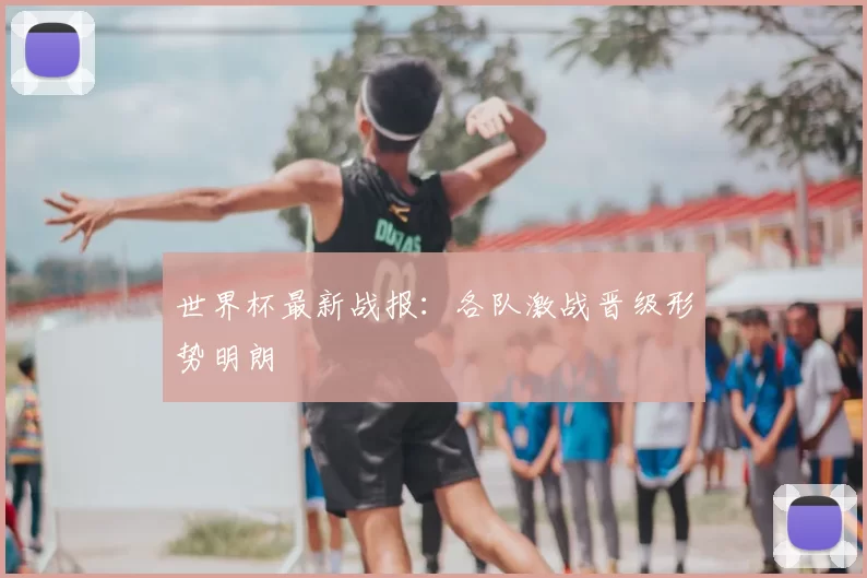 世界杯最新战报:各队激战晋级形势明朗