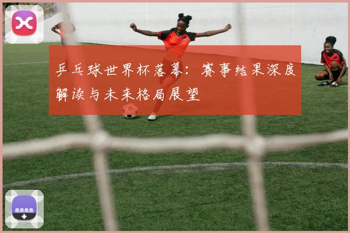 乒乓球世界杯落幕:赛事结果深度解读与未来格局展望