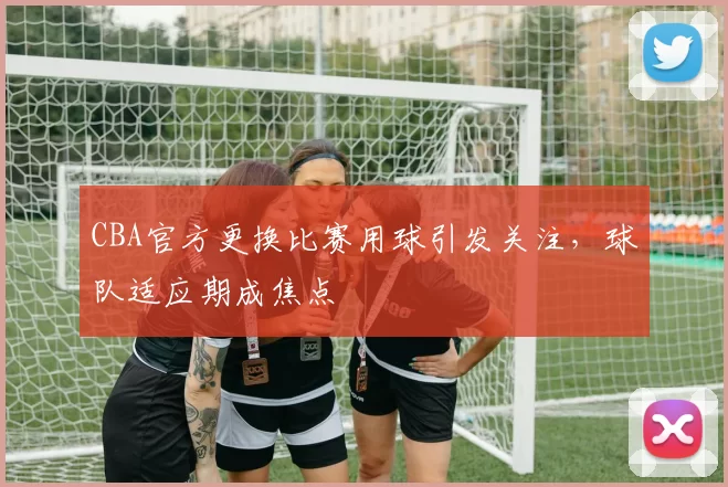 CBA官方更换比赛用球引发关注，球队适应期成焦点