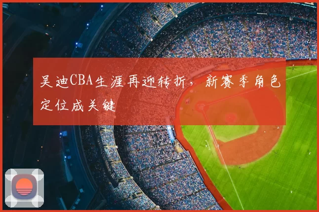 吴迪CBA生涯再迎转折,新赛季角色定位成关键