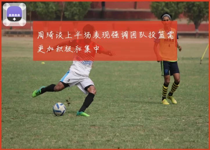 周琦谈上半场表现强调团队投篮需更加积极和集中