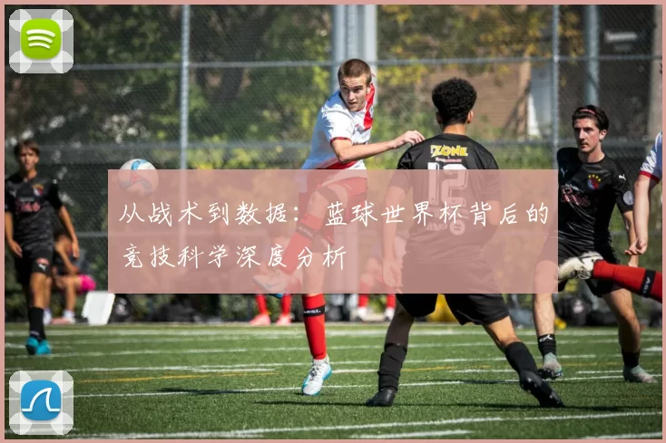 从战术到数据:蓝球世界杯背后的竞技科学深度分析
