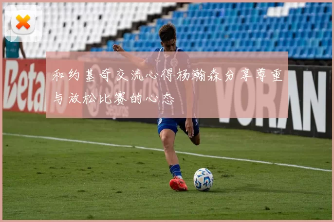 和约基奇交流心得杨瀚森分享尊重与放松比赛的心态