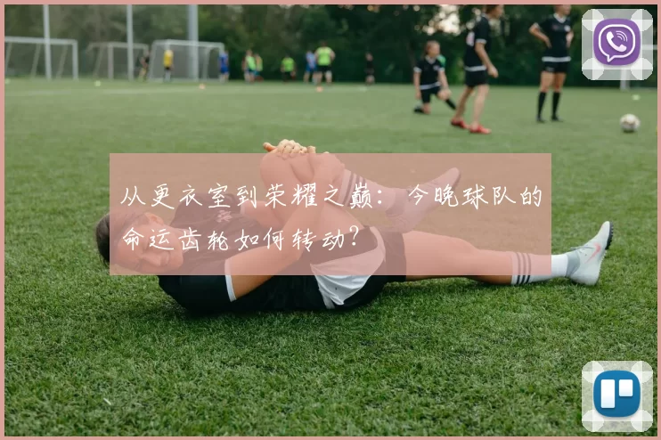 从更衣室到荣耀之巅：今晚球队的命运齿轮如何转动？
