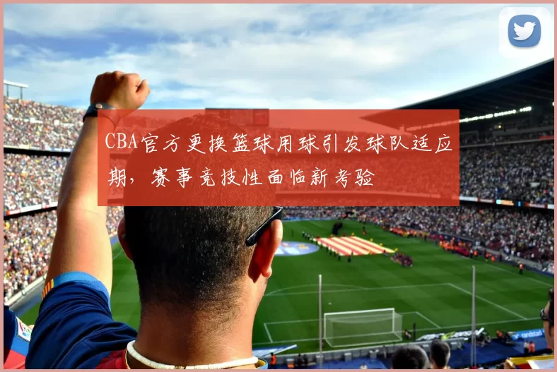 CBA官方更换篮球用球引发球队适应期，赛事竞技性面临新考验