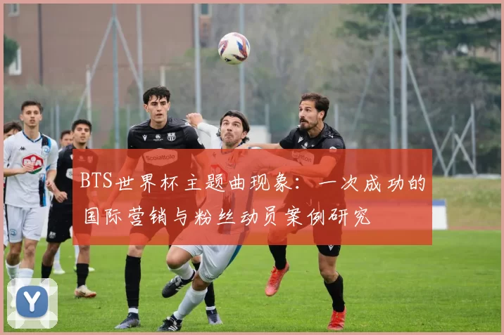 BTS世界杯主题曲现象:一次成功的国际营销与粉丝动员案例研究